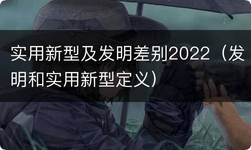 实用新型及发明差别2022（发明和实用新型定义）
