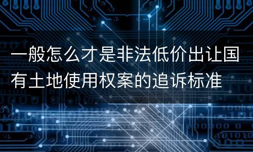 一般怎么才是非法低价出让国有土地使用权案的追诉标准