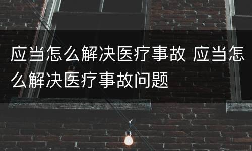 应当怎么解决医疗事故 应当怎么解决医疗事故问题