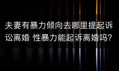 夫妻有暴力倾向去哪里提起诉讼离婚 性暴力能起诉离婚吗?