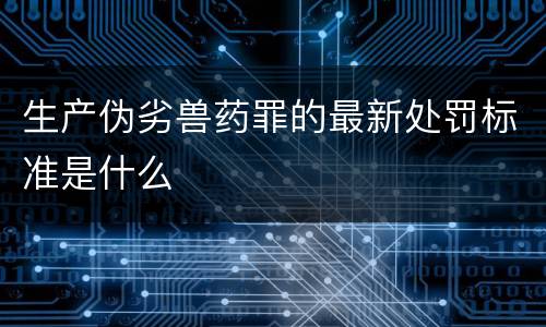生产伪劣兽药罪的最新处罚标准是什么