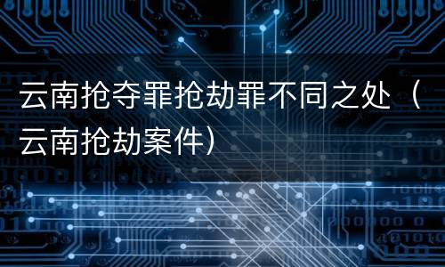 云南抢夺罪抢劫罪不同之处（云南抢劫案件）