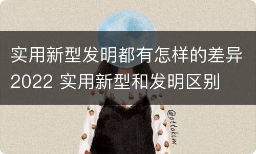 实用新型发明都有怎样的差异2022 实用新型和发明区别
