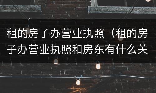 租的房子办营业执照（租的房子办营业执照和房东有什么关系吗）