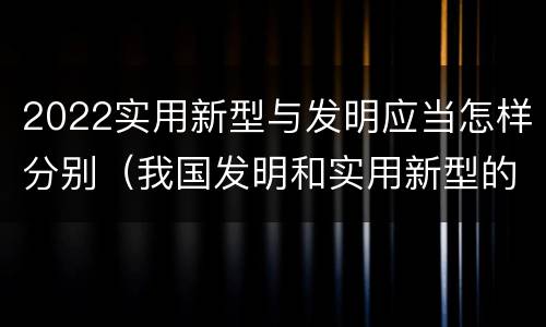 2022实用新型与发明应当怎样分别（我国发明和实用新型的标准）