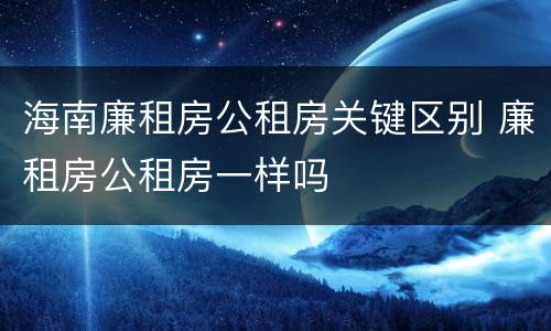 海南廉租房公租房关键区别 廉租房公租房一样吗