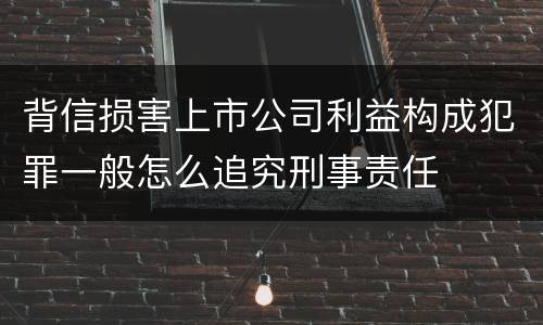 背信损害上市公司利益构成犯罪一般怎么追究刑事责任