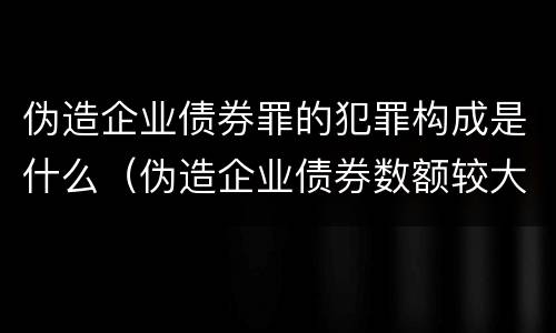 伪造企业债券罪的犯罪构成是什么（伪造企业债券数额较大的构成伪造金融票证罪）