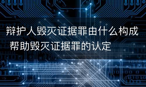 辩护人毁灭证据罪由什么构成 帮助毁灭证据罪的认定
