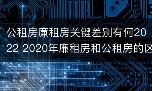 公租房廉租房关键差别有何2022 2020年廉租房和公租房的区别