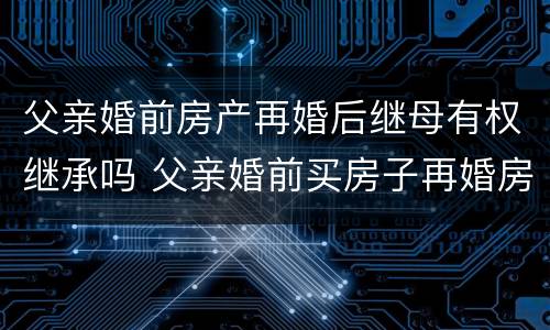 父亲婚前房产再婚后继母有权继承吗 父亲婚前买房子再婚房子的继承人
