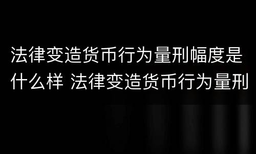 法律变造货币行为量刑幅度是什么样 法律变造货币行为量刑幅度是什么样的标准