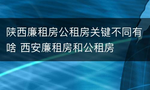 陕西廉租房公租房关键不同有啥 西安廉租房和公租房