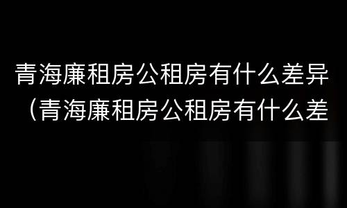 青海廉租房公租房有什么差异（青海廉租房公租房有什么差异吗）