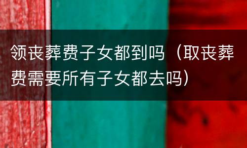领丧葬费子女都到吗（取丧葬费需要所有子女都去吗）