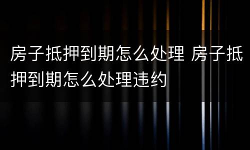 房子抵押到期怎么处理 房子抵押到期怎么处理违约