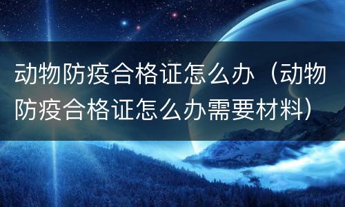 动物防疫合格证怎么办（动物防疫合格证怎么办需要材料）
