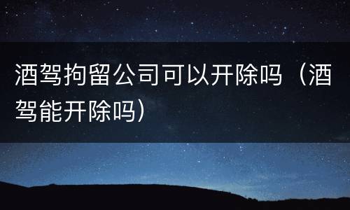 酒驾拘留公司可以开除吗（酒驾能开除吗）