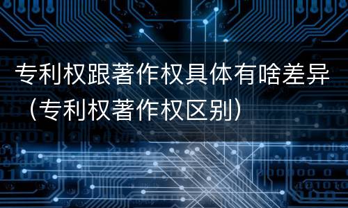 专利权跟著作权具体有啥差异（专利权著作权区别）
