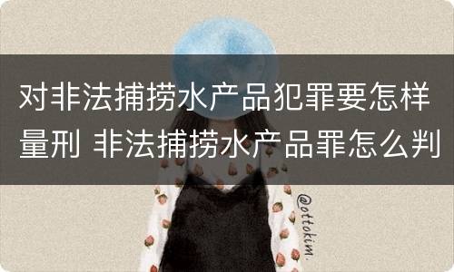 对非法捕捞水产品犯罪要怎样量刑 非法捕捞水产品罪怎么判刑
