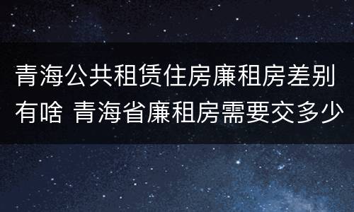 青海公共租赁住房廉租房差别有啥 青海省廉租房需要交多少钱