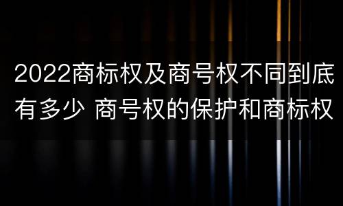 2022商标权及商号权不同到底有多少 商号权的保护和商标权的保护一样是全国性范围的