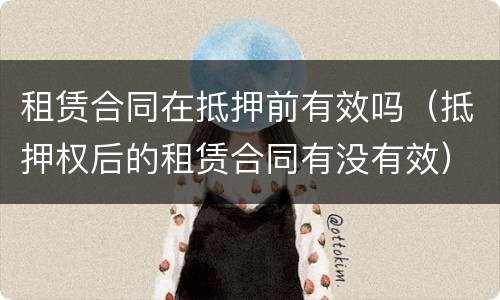 租赁合同在抵押前有效吗（抵押权后的租赁合同有没有效）