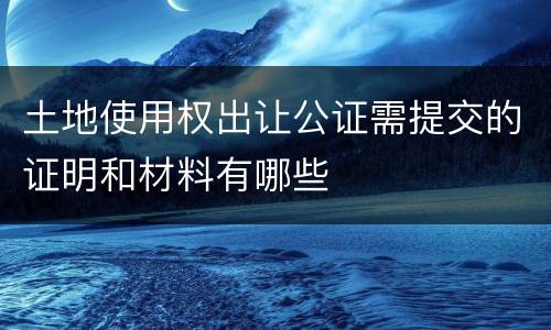 土地使用权出让公证需提交的证明和材料有哪些