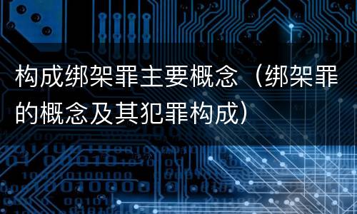 构成绑架罪主要概念（绑架罪的概念及其犯罪构成）