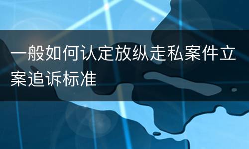 一般如何认定放纵走私案件立案追诉标准