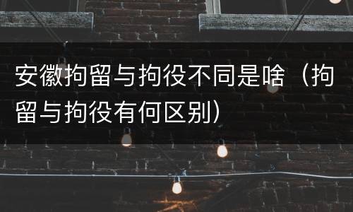 安徽拘留与拘役不同是啥（拘留与拘役有何区别）