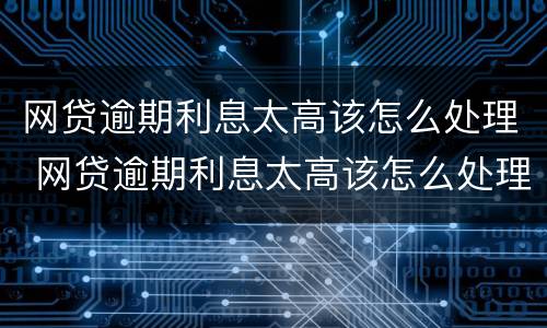网贷逾期利息太高该怎么处理 网贷逾期利息太高该怎么处理呢