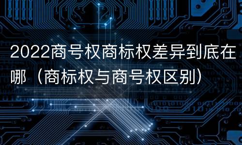 2022商号权商标权差异到底在哪（商标权与商号权区别）