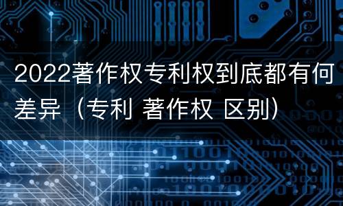 2022著作权专利权到底都有何差异（专利 著作权 区别）