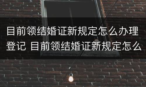 目前领结婚证新规定怎么办理登记 目前领结婚证新规定怎么办理登记证明