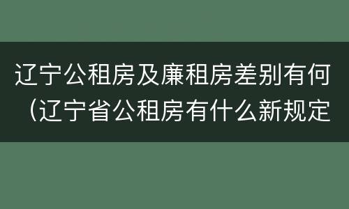 辽宁公租房及廉租房差别有何（辽宁省公租房有什么新规定）