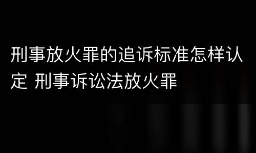 刑事放火罪的追诉标准怎样认定 刑事诉讼法放火罪