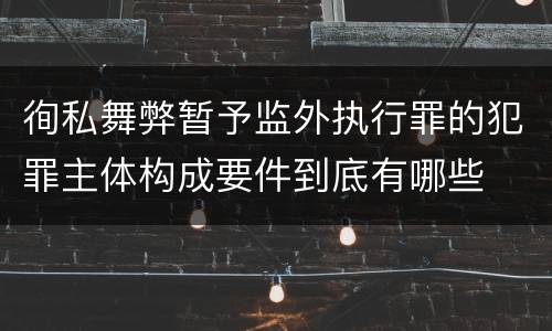 徇私舞弊暂予监外执行罪的犯罪主体构成要件到底有哪些