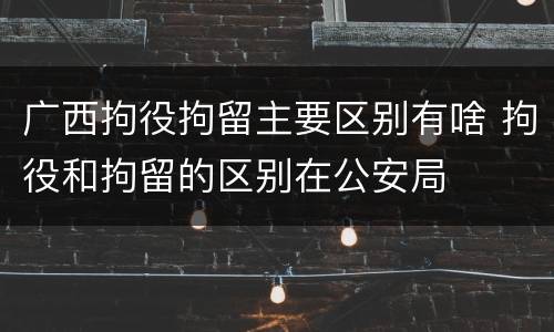 广西拘役拘留主要区别有啥 拘役和拘留的区别在公安局