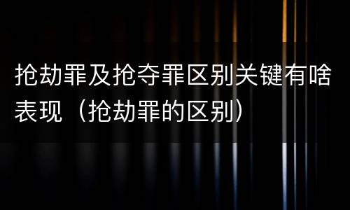 抢劫罪及抢夺罪区别关键有啥表现（抢劫罪的区别）