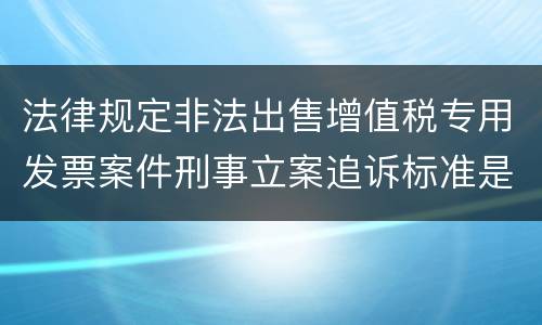 法律规定非法出售增值税专用发票案件刑事立案追诉标准是怎样的