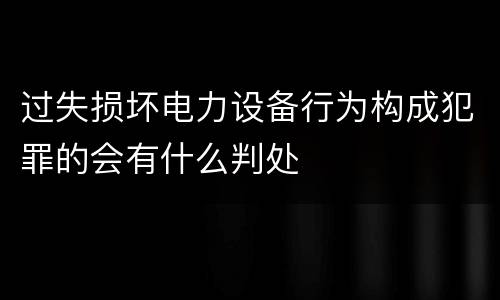 过失损坏电力设备行为构成犯罪的会有什么判处