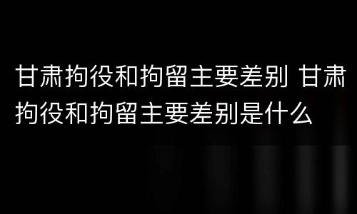 甘肃拘役和拘留主要差别 甘肃拘役和拘留主要差别是什么