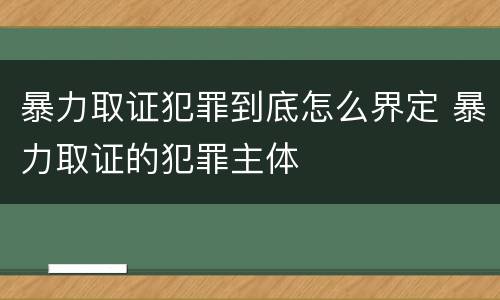 暴力取证犯罪到底怎么界定 暴力取证的犯罪主体