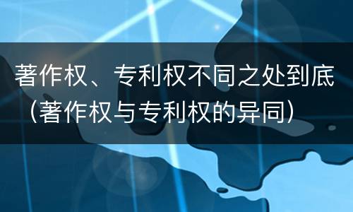 著作权、专利权不同之处到底（著作权与专利权的异同）