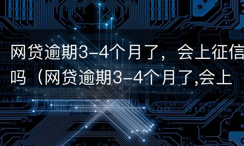 网贷逾期3-4个月了，会上征信吗（网贷逾期3-4个月了,会上征信吗）