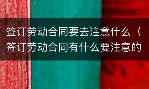 签订劳动合同要去注意什么（签订劳动合同有什么要注意的）