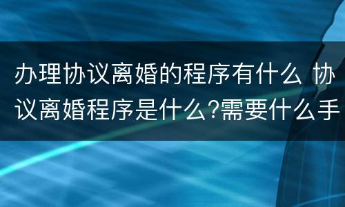 办理协议离婚的程序有什么 协议离婚程序是什么?需要什么手续