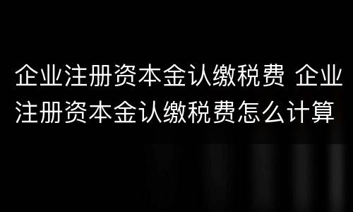 企业注册资本金认缴税费 企业注册资本金认缴税费怎么计算