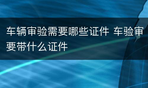 车辆审验需要哪些证件 车验审要带什么证件